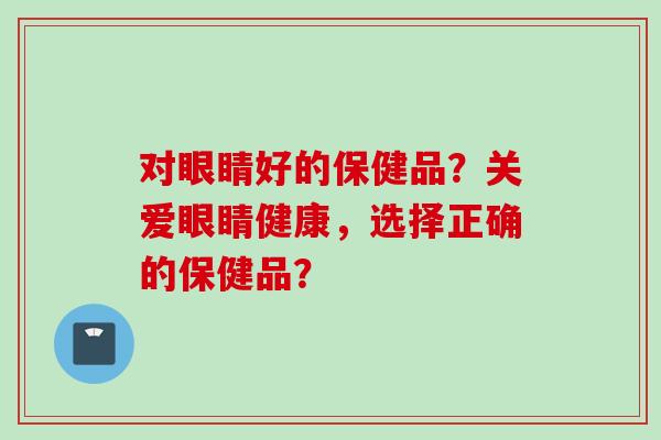对眼睛好的保健品？关爱眼睛健康，选择正确的保健品？