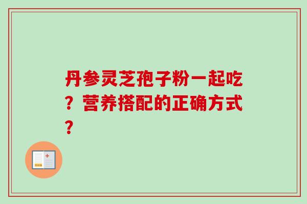 丹参灵芝孢子粉一起吃?营养搭配的正确方式? 丹参灵芝孢子粉一起吃?营养搭配的正确方式?
