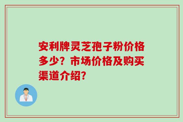 安利牌灵芝孢子粉价格多少？市场价格及购买渠道介绍？