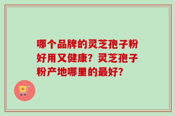 哪个品牌的灵芝孢子粉好用又健康?灵芝孢子粉产地哪里的最好?