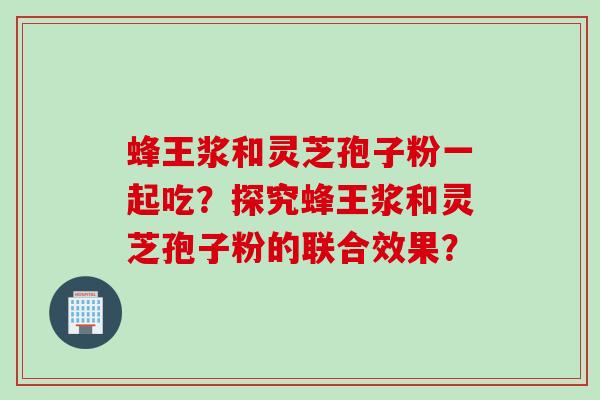 蜂王浆和灵芝孢子粉一起吃？探究蜂王浆和灵芝孢子粉的联合效果？