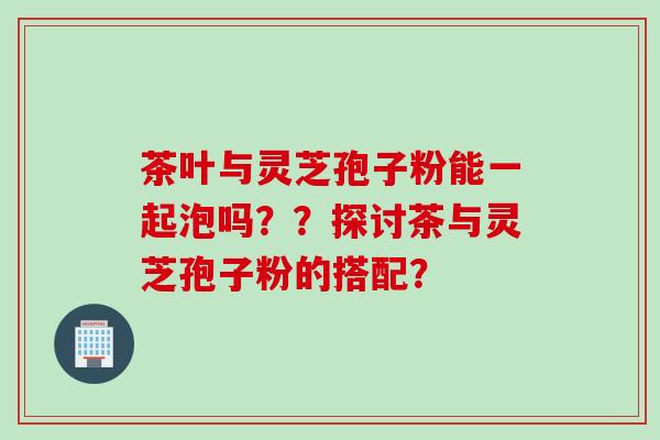 茶叶与灵芝孢子粉能一起泡吗??探讨茶与灵芝孢子粉的搭配?