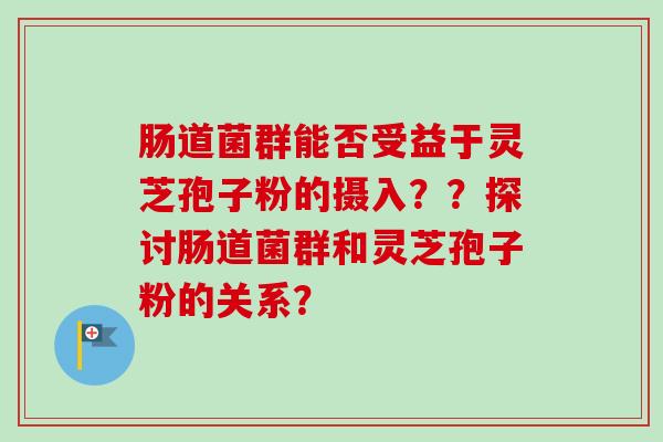 肠道菌群能否受益于灵芝孢子粉的摄入??探讨肠道菌群和灵芝孢子粉的关系? 肠道菌群能否受益于灵芝孢子粉的摄入??探讨肠道菌群和灵芝孢子粉的关系?
