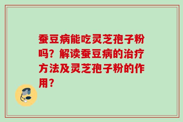 蚕豆病能吃灵芝孢子粉吗?解读蚕豆病的治疗方法及灵芝孢子粉的作用?