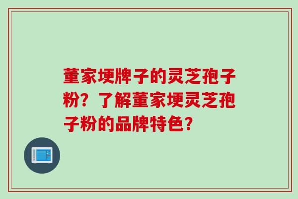 董家埂牌子的灵芝孢子粉?了解董家埂灵芝孢子粉的品牌特色?