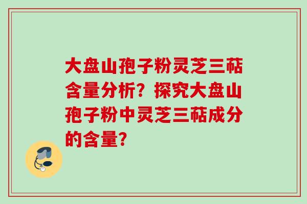 大盘山孢子粉灵芝三萜含量分析?探究大盘山孢子粉中灵芝三萜成分的含量? 大盘山孢子粉灵芝三萜含量分析?探究大盘山孢子粉中灵芝三萜成分的含量?