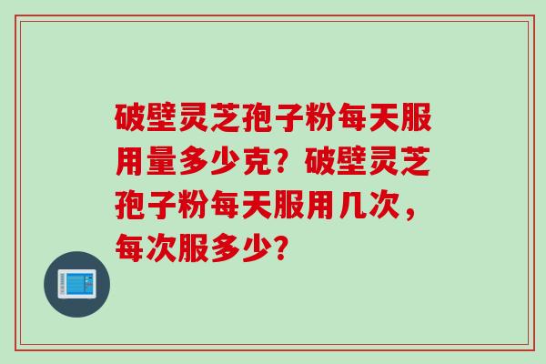 破壁灵芝孢子粉每天服用量多少克?破壁灵芝孢子粉每天服用几次,每次服多少? 破壁灵芝孢子粉每天服用量多少克?破壁灵芝孢子粉每天服用几次,每次服多少?
