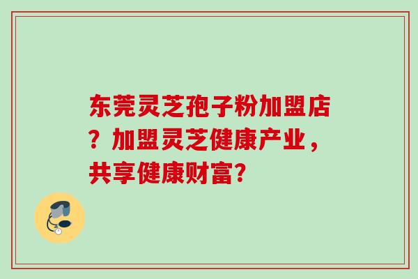 东莞灵芝孢子粉加盟店?加盟灵芝健康产业,共享健康财富?