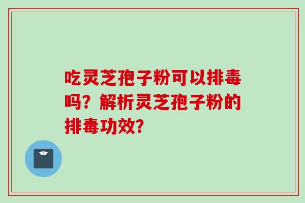 吃灵芝孢子粉可以排毒吗？解析灵芝孢子粉的排毒功效？
