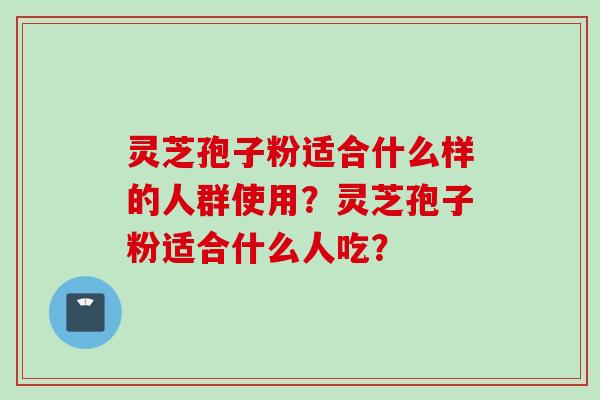 灵芝孢子粉适合什么样的人群使用?灵芝孢子粉适合什么人吃?