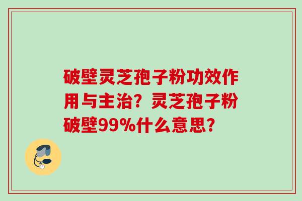 破壁灵芝孢子粉功效作用与主治?灵芝孢子粉破壁99%什么意思?