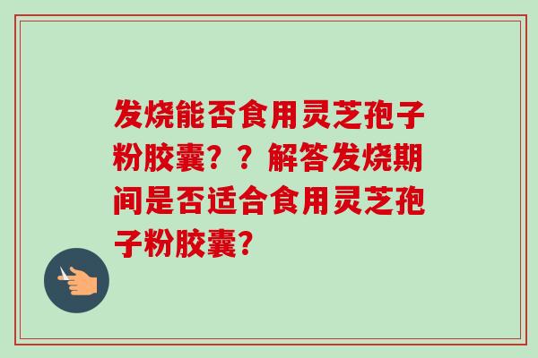 发烧能否食用灵芝孢子粉胶囊??解答发烧期间是否适合食用灵芝孢子粉胶囊?