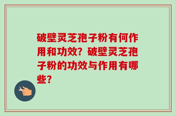 破壁灵芝孢子粉有何作用和功效?破壁灵芝孢子粉的功效与作用有哪些?