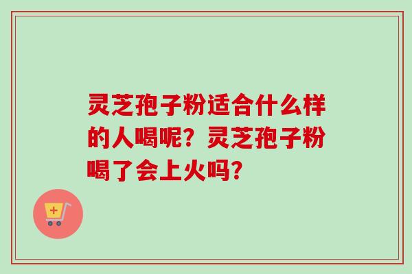 灵芝孢子粉适合什么样的人喝呢?灵芝孢子粉喝了会上火吗?