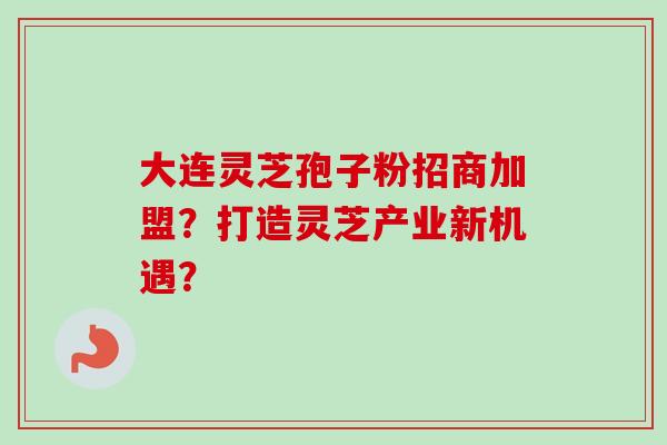大连灵芝孢子粉招商加盟？打造灵芝产业新机遇？