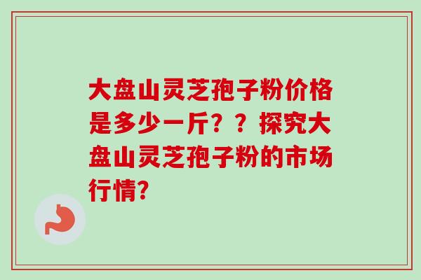 大盘山灵芝孢子粉价格是多少一斤??探究大盘山灵芝孢子粉的市场行情?
