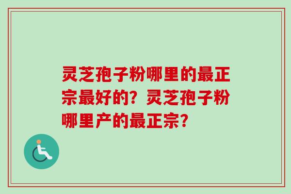 灵芝孢子粉哪里的最正宗最好的？灵芝孢子粉哪里产的最正宗？