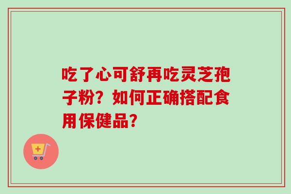 吃了心可舒再吃灵芝孢子粉?如何正确搭配食用保健品?