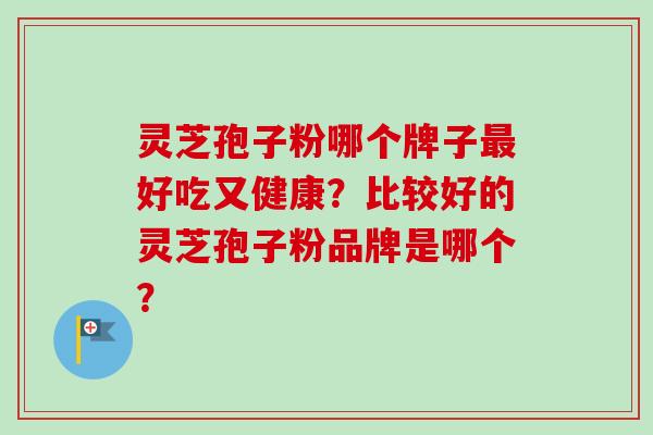灵芝孢子粉哪个牌子最好吃又健康?比较好的灵芝孢子粉品牌是哪个?
