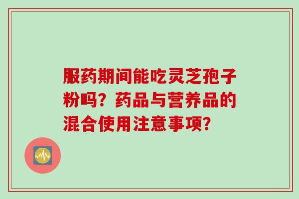 服药期间能吃灵芝孢子粉吗?药品与营养品的混合使用注意事项?
