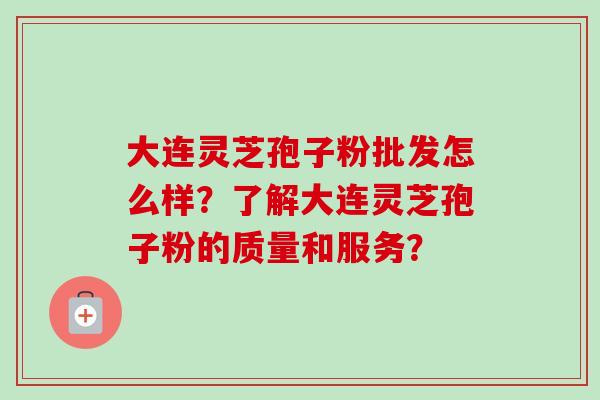 大连灵芝孢子粉批发怎么样？了解大连灵芝孢子粉的质量和服务？