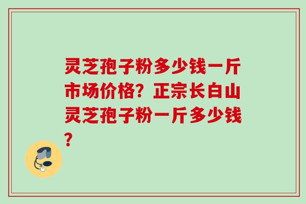 灵芝孢子粉多少钱一斤市场价格?正宗长白山灵芝孢子粉一斤多少钱?
