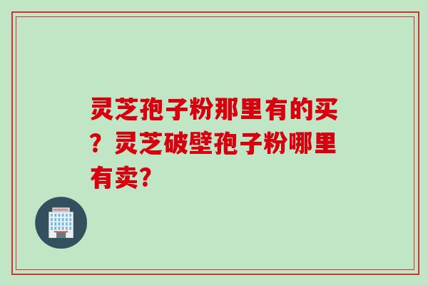 灵芝孢子粉那里有的买？灵芝破壁孢子粉哪里有卖？