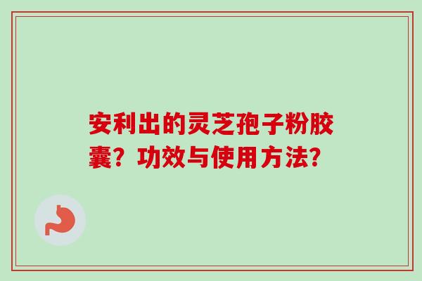 安利出的灵芝孢子粉胶囊?功效与使用方法?