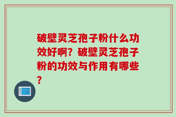 破壁灵芝孢子粉什么功效好啊？破壁灵芝孢子粉的功效与作用有哪些？