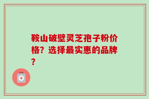 鞍山破壁灵芝孢子粉价格?选择最实惠的品牌?