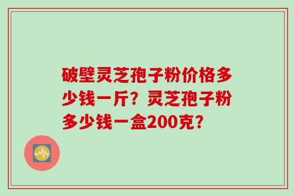 破壁灵芝孢子粉价格多少钱一斤？灵芝孢子粉多少钱一盒200克？