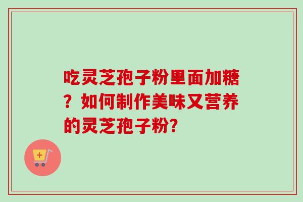 吃灵芝孢子粉里面加糖?如何制作美味又营养的灵芝孢子粉?