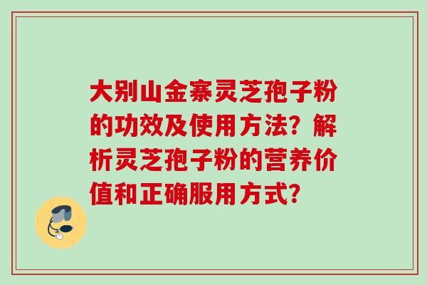 大别山金寨灵芝孢子粉的功效及使用方法？解析灵芝孢子粉的营养价值和正确服用方式？
