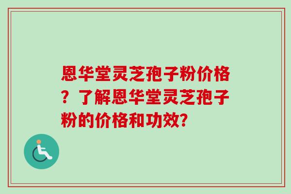 恩华堂灵芝孢子粉价格?了解恩华堂灵芝孢子粉的价格和功效?