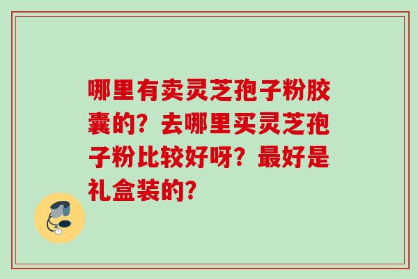 哪里有卖灵芝孢子粉胶囊的?去哪里买灵芝孢子粉比较好呀?好是礼盒装的? 哪里有卖灵芝孢子粉胶囊的?去哪里买灵芝孢子粉比较好呀?好是礼盒装的?