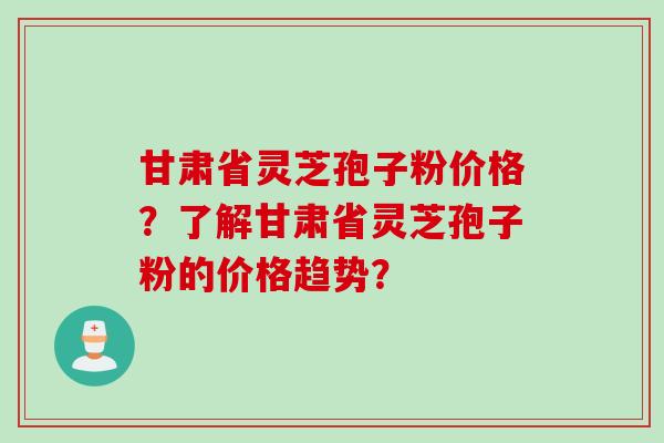 甘肃省灵芝孢子粉价格？了解甘肃省灵芝孢子粉的价格趋势？