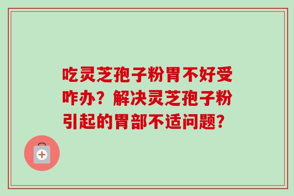 吃灵芝孢子粉胃不好受咋办?解决灵芝孢子粉引起的胃部不适问题?