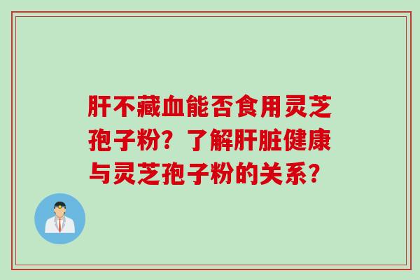 肝不藏血能否食用灵芝孢子粉?了解肝脏健康与灵芝孢子粉的关系?