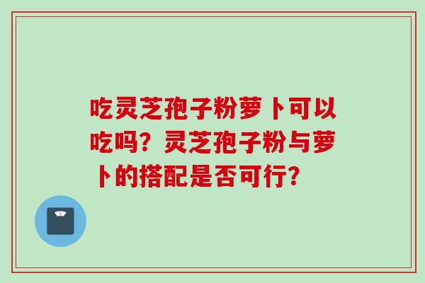 吃灵芝孢子粉萝卜可以吃吗？灵芝孢子粉与萝卜的搭配是否可行？
