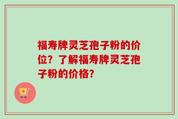福寿牌灵芝孢子粉的价位?了解福寿牌灵芝孢子粉的价格?