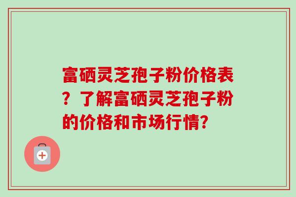 富硒灵芝孢子粉价格表?了解富硒灵芝孢子粉的价格和市场行情?
