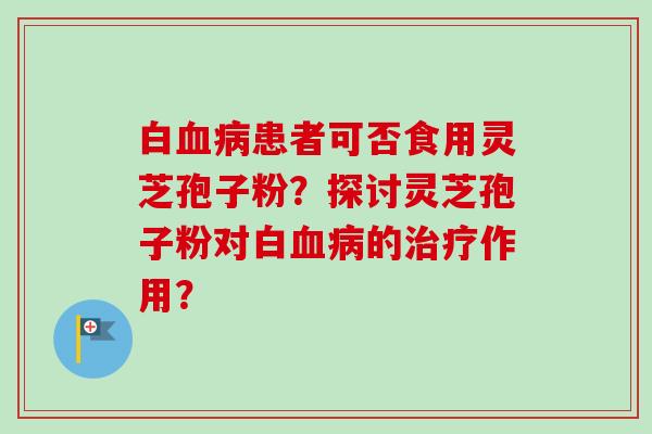 白血病患者可否食用灵芝孢子粉?探讨灵芝孢子粉对白血病的治疗作用?