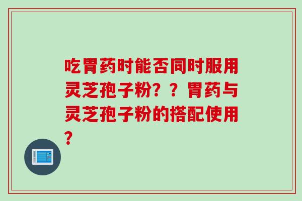 吃胃药时能否同时服用灵芝孢子粉??胃药与灵芝孢子粉的搭配使用?