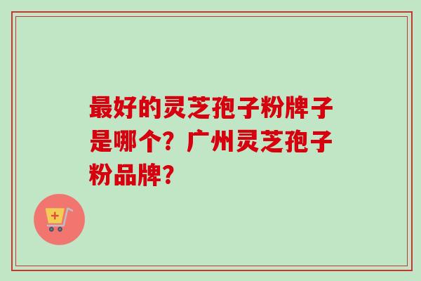 最好的灵芝孢子粉牌子是哪个？广州灵芝孢子粉品牌？