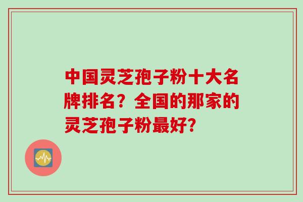 中国灵芝孢子粉十大名牌排名?全国的那家的灵芝孢子粉最好?