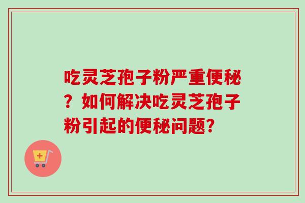 吃灵芝孢子粉严重?如何解决吃灵芝孢子粉引起的问题? 吃灵芝孢子粉严重?如何解决吃灵芝孢子粉引起的问题?