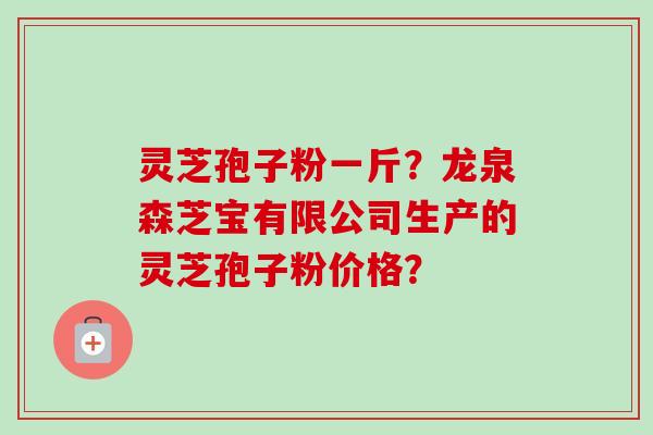灵芝孢子粉一斤?龙泉森芝宝有限公司生产的灵芝孢子粉价格?