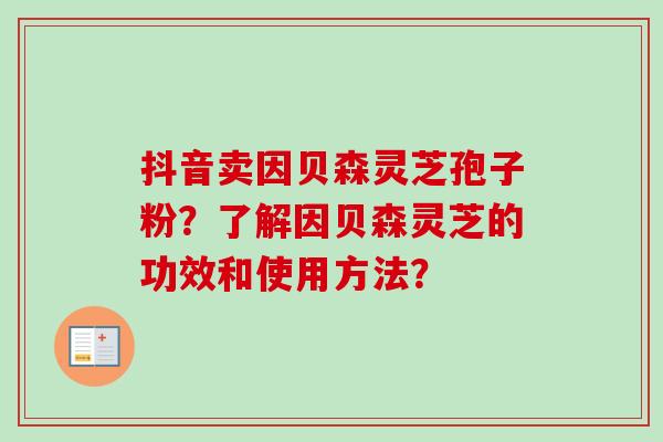 抖音卖因贝森灵芝孢子粉?了解因贝森灵芝的功效和使用方法?