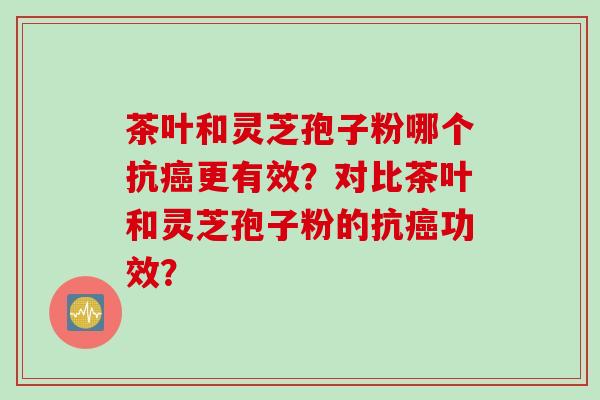 茶叶和灵芝孢子粉哪个抗癌更有效？对比茶叶和灵芝孢子粉的抗癌功效？