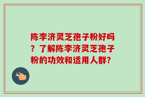 陈李济灵芝孢子粉好吗?了解陈李济灵芝孢子粉的功效和适用人群?